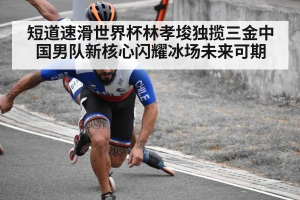 短道速滑世界杯林孝埈独揽三金中国男队新核心闪耀冰场未来可期