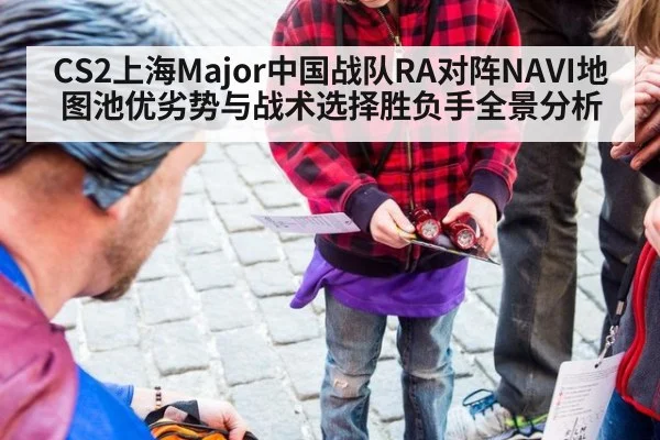 CS2上海Major中国战队RA对阵NAVI地图池优劣势与战术选择胜负手全景分析